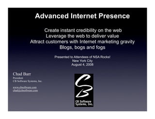 Advanced Internet Presence
                     Create instant credibility on the web
                      Leverage the web to deliver value
              Attract customers with Internet marketing gravity
                            Blogs, bogs and fogs
                            Presented to Attendees of NSA Rocks!
                                        New York City
                                       August 4, 2008

Chad Barr
President
CB Software Systems, Inc.

www.cbsoftware.com
chad@cbsoftware.com
 