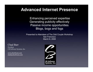 Advanced Internet Presence
                               Enhancing perceived expertise
                               Generating publicity effectively
                               Passive income opportunities
                                  Blogs, bogs and fogs
                            Presented to Attendees of The Odd Couple Workshop
                                               San Francisco
                                               March 8, 2008

Chad Barr
President
CB Software Systems, Inc.

www.cbsoftware.com
chad@cbsoftware.com