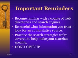 Important Reminders Become familiar with a couple of web directories and search engines. Be careful what information you trust --  look for an authoritative source.  Practice the search strategies we’ve covered to help make your searches specific. DON’T GIVE UP 