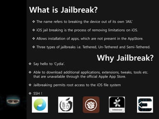 What is Jailbreak?
 The name refers to breaking the device out of its own ‘JAIL’
 iOS jail breaking is the process of removing limitations on iOS.
 Allows installation of apps, which are not present in the AppStore.
 Three types of jailbreaks i.e. Tethered, Un-Tethered and Semi-Tethered.
Why Jailbreak?
 Say hello to ‘Cydia’.
 Able to download additional applications, extensions, tweaks, tools etc.
that are unavailable through the official Apple App Store.
 Jailbreaking permits root access to the iOS file system
 SSH !
 