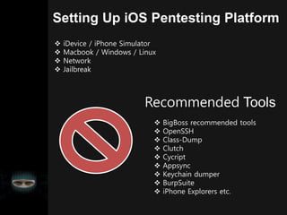 Setting Up iOS Pentesting Platform
 iDevice / iPhone Simulator
 Macbook / Windows / Linux
 Network
 Jailbreak
Recommended Tools
 BigBoss recommended tools
 OpenSSH
 Class-Dump
 Clutch
 Cycript
 Appsync
 Keychain dumper
 BurpSuite
 iPhone Explorers etc.
 