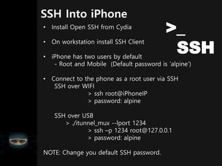 SSH Into iPhone
• Install Open SSH from Cydia
• On workstation install SSH Client
• iPhone has two users by default
- Root and Mobile (Default password is ‘alpine’)
• Connect to the phone as a root user via SSH
SSH over WIFI
> ssh root@iPhoneIP
> password: alpine
SSH over USB
> ./itunnel_mux --lport 1234
> ssh –p 1234 root@127.0.0.1
> password: alpine
NOTE: Change you default SSH password.
>_
SSH
 