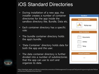 iOS Standard Directories
• During installation of a new app, the
installer creates a number of container
directories for the app inside the
sandbox directory like, Bundle, Data etc.
• Each container directory has a specific
role:
• The bundle container directory holds
the app’s bundle.
• ‘Data Container’ directory holds data for
both the app and the user.
• The data container directory is further
divided into a number of subdirectories
that the app can use to sort and
organize its data.
https://developer.apple.com/library/content/documentation/FileManagement/Conceptual/FileSystemProgrammingGuide/FileSyst
emOverview/FileSystemOverview.html
 