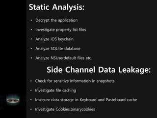 Static Analysis:
• Decrypt the application
• Investigate property list files
• Analyze iOS keychain
• Analyze SQLlite database
• Analyze NSUserdefault files etc.
• Check for sensitive information in snapshots
• Investigate file caching
• Insecure data storage in Keyboard and Pasteboard cache
• Investigate Cookies.binarycookies
Side Channel Data Leakage:
 