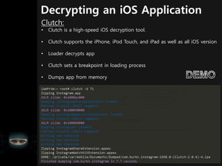 Decrypting an iOS Application
Clutch:
• Clutch is a high-speed iOS decryption tool.
• Clutch supports the iPhone, iPod Touch, and iPad as well as all iOS version
• Loader decrypts app
• Clutch sets a breakpoint in loading process
• Dumps app from memory
 