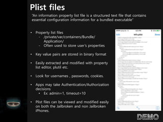 Plist files
• Property list files
- /private/var/containers/Bundle/
Application/
- Often used to store user’s properties
• Key value pairs are stored in binary format
• Easily extracted and modified with property
list editor, plutil etc.
• Look for usernames , passwords, cookies.
• Apps may take Authentication/Authorization
decisions
• Ex: admin=1, timeout=10
• Plist files can be viewed and modified easily
on both the Jailbroken and non Jailbroken
iPhones.
“An information property list file is a structured text file that contains
essential configuration information for a bundled executable”
 