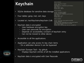 Keychain
• SQLite database for sensitive data storage
• Four tables: genp, inet, cert, keys
• Located at: /var/Keychains/keychain-2.db
• Keychain data is encrypted
- Uses hardware encryption key
- Uses user passcode for encryption
- Depends on accessibility constant of keychain entry
- Can not be moved to other device
• Accessible to all the applications.
• Application can only access it’s key chain items
- On a Jailbroken device It can be bypassed
• Keychain Dumper Tool – by github
- Displays keychain entries of all the installed applications
• Keychain data is encrypted with User Passcode
 