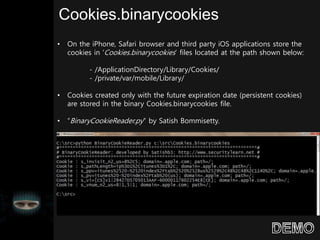 Cookies.binarycookies
• On the iPhone, Safari browser and third party iOS applications store the
cookies in ‘Cookies.binarycookies’ files located at the path shown below:
- /ApplicationDirectory/Library/Cookies/
- /private/var/mobile/Library/
• Cookies created only with the future expiration date (persistent cookies)
are stored in the binary Cookies.binarycookies file.
• “BinaryCookieReader.py” by Satish Bommisetty.
 
