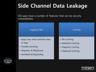 Side Channel Data Leakage
Logging Files
• Apps may write sensitive data
in logs.
• Trouble shooting
• Requests & Responses
• /private/var/log/syslog
Caching
• File Caching
• Keyboard Caching
• Snapshot Caching
• Clipboard Caching
iOS apps have a number of ‘features’ that can be security
vulnerabilities.
 