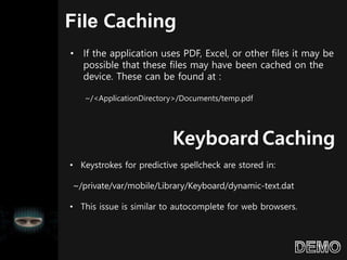 File Caching
• If the application uses PDF, Excel, or other files it may be
possible that these files may have been cached on the
device. These can be found at :
~/<ApplicationDirectory>/Documents/temp.pdf
Keyboard Caching
• Keystrokes for predictive spellcheck are stored in:
~/private/var/mobile/Library/Keyboard/dynamic-text.dat
• This issue is similar to autocomplete for web browsers.
 
