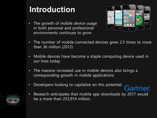 Introduction
• The growth of mobile device usage
in both personal and professional
environments continues to grow
• The number of mobile-connected devices grew 2.5 times to more
than 36 million (2012)
• Mobile devices have become a staple computing device used in
our lives today.
• The massive increased use in mobile devices also brings a
corresponding growth in mobile applications
• Developers looking to capitalize on this potential.
• Research anticipates that mobile app downloads by 2017 would
be a more than 253,914 million.
 