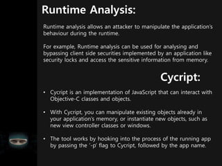 Runtime Analysis:
Runtime analysis allows an attacker to manipulate the application’s
behaviour during the runtime.
For example, Runtime analysis can be used for analysing and
bypassing client side securities implemented by an application like
security locks and access the sensitive information from memory.
• Cycript is an implementation of JavaScript that can interact with
Objective-C classes and objects.
• With Cycript, you can manipulate existing objects already in
your application’s memory, or instantiate new objects, such as
new view controller classes or windows.
• The tool works by hooking into the process of the running app
by passing the ‘-p’ flag to Cycript, followed by the app name.
Cycript:
 