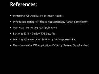 References:
• Pentesting iOS Application by ‘Jason Haddix’
• Penetration Testing for iPhone Applications by ‘Satish Bommisetty’
• iPwn Apps: Pentesting iOS Applications
• BlackHat 2011 - DaiZovi_iOS_Security
• Learning iOS Penetration Testing by Swaroop Yermalkar.
• Damn Vulnerable iOS Application (DVIA) by ‘Prateek Gianchandani’.
 