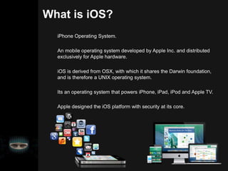 What is iOS?
iPhone Operating System.
An mobile operating system developed by Apple Inc. and distributed
exclusively for Apple hardware.
iOS is derived from OSX, with which it shares the Darwin foundation,
and is therefore a UNIX operating system.
Its an operating system that powers iPhone, iPad, iPod and Apple TV.
Apple designed the iOS platform with security at its core.
 