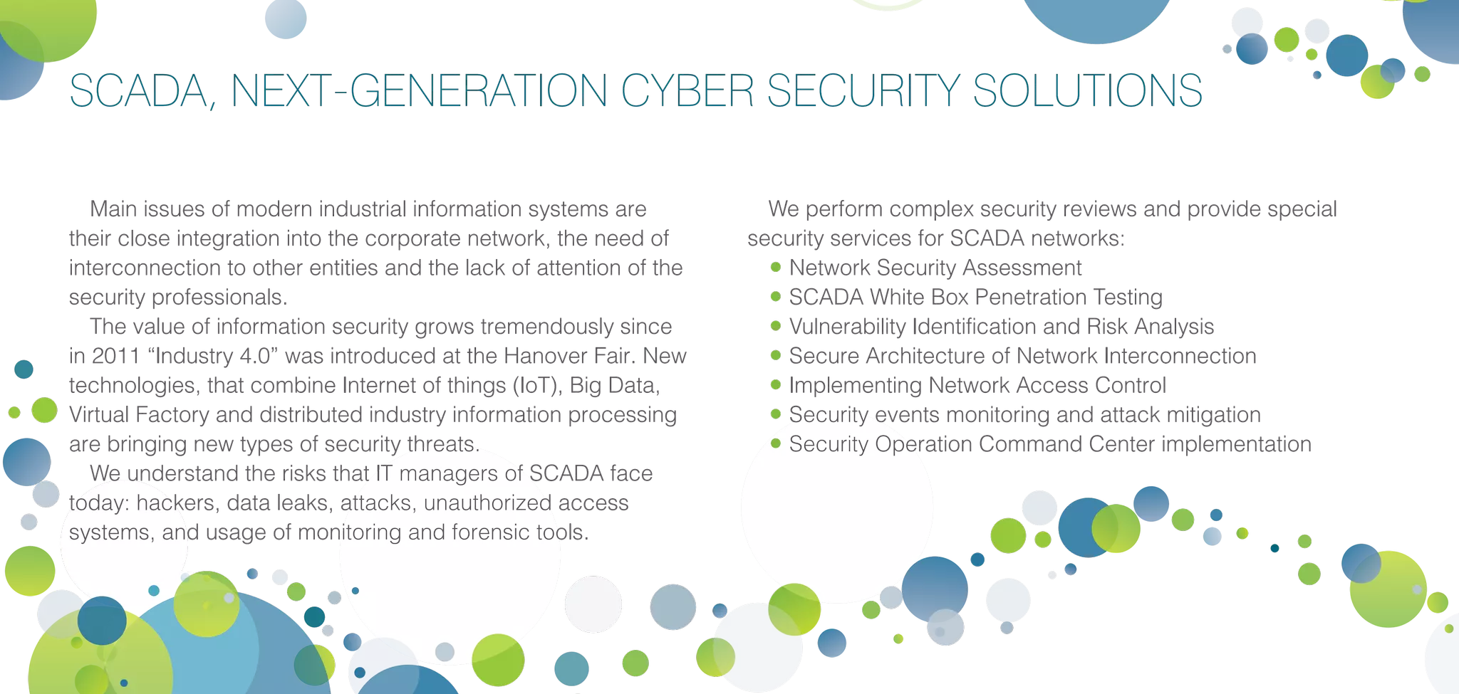 SCADA, NEXT-GENERATION CYBER SECURITY SOLUTIONS
Main issues of modern industrial information systems are
their close integration into the corporate network, the need of
interconnection to other entities and the lack of attention of the
security professionals.
The value of information security grows tremendously since
in 2011 “Industry 4.0” was introduced at the Hanover Fair. New
technologies, that combine Internet of things (IoT), Big Data,
Virtual Factory and distributed industry information processing
are bringing new types of security threats.
We understand the risks that IT managers of SCADA face
today: hackers, data leaks, attacks, unauthorized access
systems, and usage of monitoring and forensic tools.
We perform complex security reviews and provide special
security services for SCADA networks:
•	Network Security Assessment
•	SCADA White Box Penetration Testing
•	Vulnerability Identification and Risk Analysis
•	Secure Architecture of Network Interconnection
•	Implementing Network Access Control
•	Security events monitoring and attack mitigation
•	Security Operation Command Center implementation
 