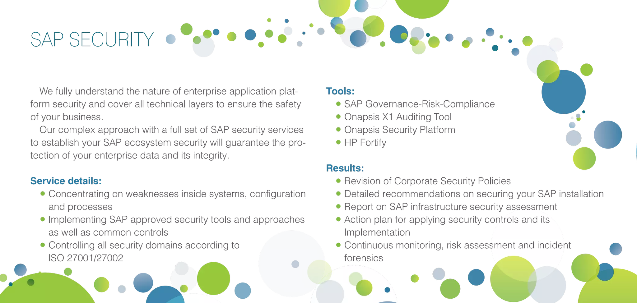 SAP SECURITY
We fully understand the nature of enterprise application plat-
form security and cover all technical layers to ensure the safety
of your business.
Our complex approach with a full set of SAP security services
to establish your SAP ecosystem security will guarantee the pro-
tection of your enterprise data and its integrity.
Service details:
•	Concentrating on weaknesses inside systems, configuration
and processes
•	Implementing SAP approved security tools and approaches
as well as common controls
•	Controlling all security domains according to
ISO 27001/27002
Tools:
•	SAP Governance-Risk-Compliance
•	Onapsis X1 Auditing Tool
•	Onapsis Security Platform
•	HP Fortify
Results:
•	Revision of Corporate Security Policies
•	Detailed recommendations on securing your SAP installation
•	Report on SAP infrastructure security assessment
•	Action plan for applying security controls and its
Implementation
•	Continuous monitoring, risk assessment and incident
forensics
 
