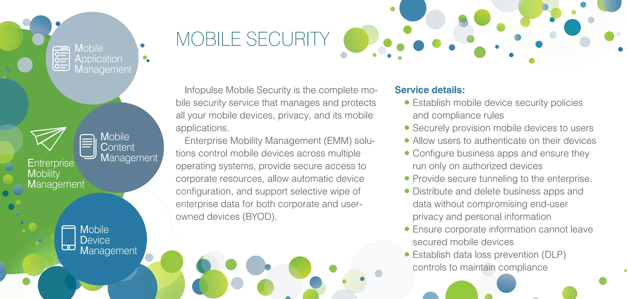 Mobile
Application
Management
Mobile
Content
Management
Entrerprise
Mobility
Management
Mobile
Device
Management
MOBILE SECURITY
Infopulse Mobile Security is the complete mo-
bile security service that manages and protects
all your mobile devices, privacy, and its mobile
applications.
Enterprise Mobility Management (EMM) solu-
tions control mobile devices across multiple
operating systems, provide secure access to
corporate resources, allow automatic device
configuration, and support selective wipe of
enterprise data for both corporate and user-
owned devices (BYOD).
Service details:
•	Establish mobile device security policies
and compliance rules
•	Securely provision mobile devices to users
•	Allow users to authenticate on their devices
•	Configure business apps and ensure they
run only on authorized devices
•	Provide secure tunneling to the enterprise.
•	Distribute and delete business apps and
data without compromising end-user
privacy and personal information
•	Ensure corporate information cannot leave
secured mobile devices
•	Establish data loss prevention (DLP)
controls to maintain compliance
 