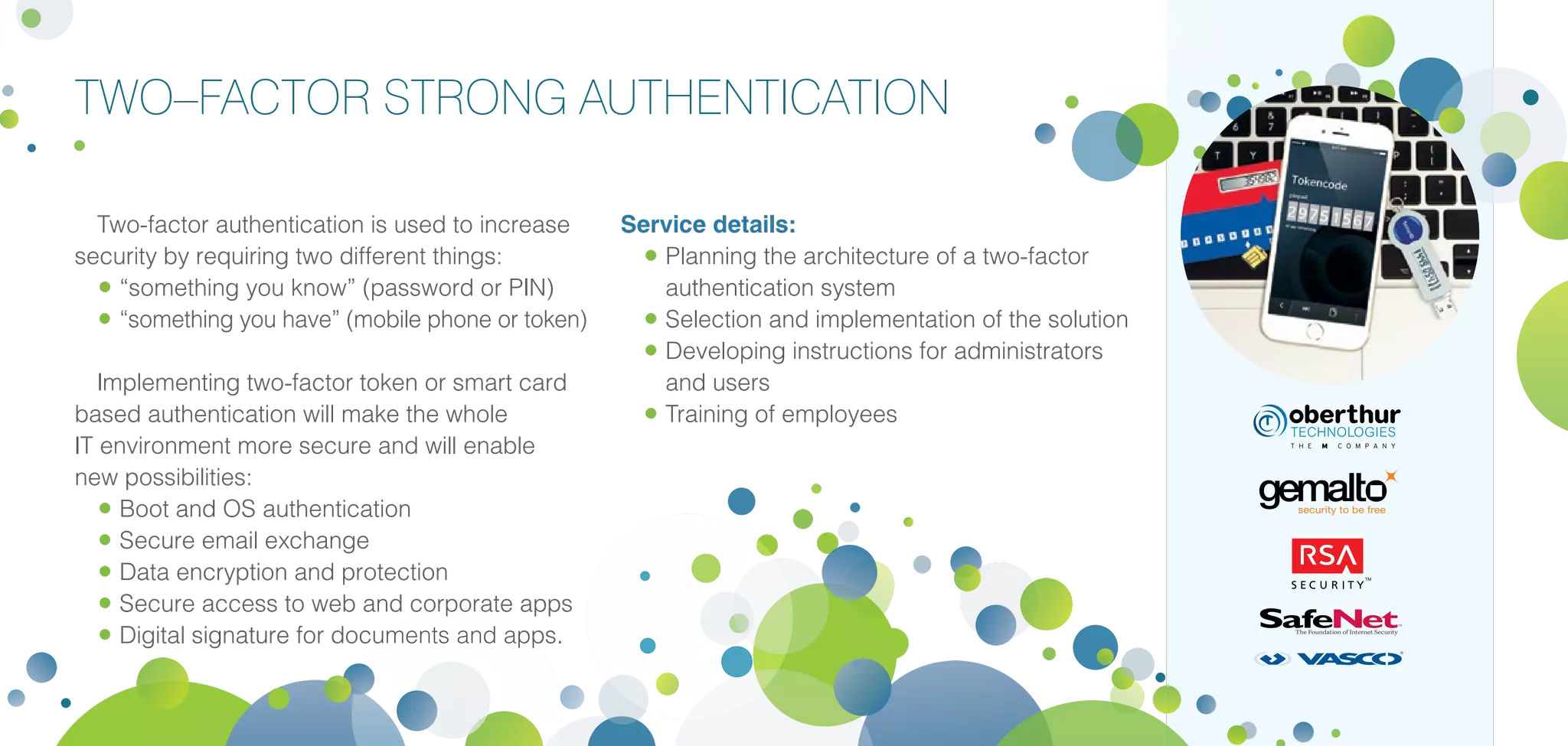 TWO–FACTOR STRONG AUTHENTICATION
Two-factor authentication is used to increase
security by requiring two different things:
•	“something you know” (password or PIN)
•	“something you have” (mobile phone or token)
Implementing two-factor token or smart card
based authentication will make the whole
IT environment more secure and will enable
new possibilities:
•	Boot and OS authentication
•	Secure email exchange
•	Data encryption and protection
•	Secure access to web and corporate apps
•	Digital signature for documents and apps.
Service details:
•	Planning the architecture of a two-factor
authentication system
•	Selection and implementation of the solution
•	Developing instructions for administrators
and users
•	Training of employees
 