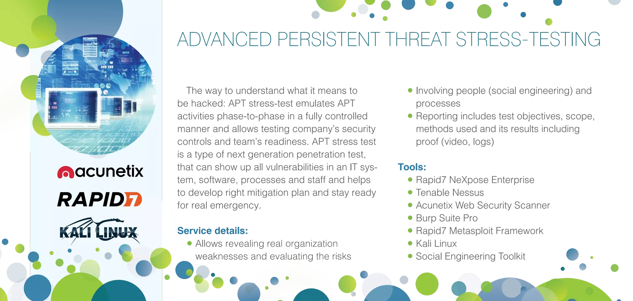 ADVANCED PERSISTENT THREAT STRESS-TESTING
The way to understand what it means to
be hacked: APT stress-test emulates APT
activities phase-to-phase in a fully controlled
manner and allows testing company’s security
controls and team’s readiness. APT stress test
is a type of next generation penetration test,
that can show up all vulnerabilities in an IT sys-
tem, software, processes and staff and helps
to develop right mitigation plan and stay ready
for real emergency.
Service details:
•	Allows revealing real organization
weaknesses and evaluating the risks
•	Involving people (social engineering) and
processes
•	Reporting includes test objectives, scope,
methods used and its results including
proof (video, logs)
Tools:
•	Rapid7 NeXpose Enterprise
•	Tenable Nessus
•	Acunetix Web Security Scanner
•	Burp Suite Pro
•	Rapid7 Metasploit Framework
•	Kali Linux
•	Social Engineering Toolkit
 