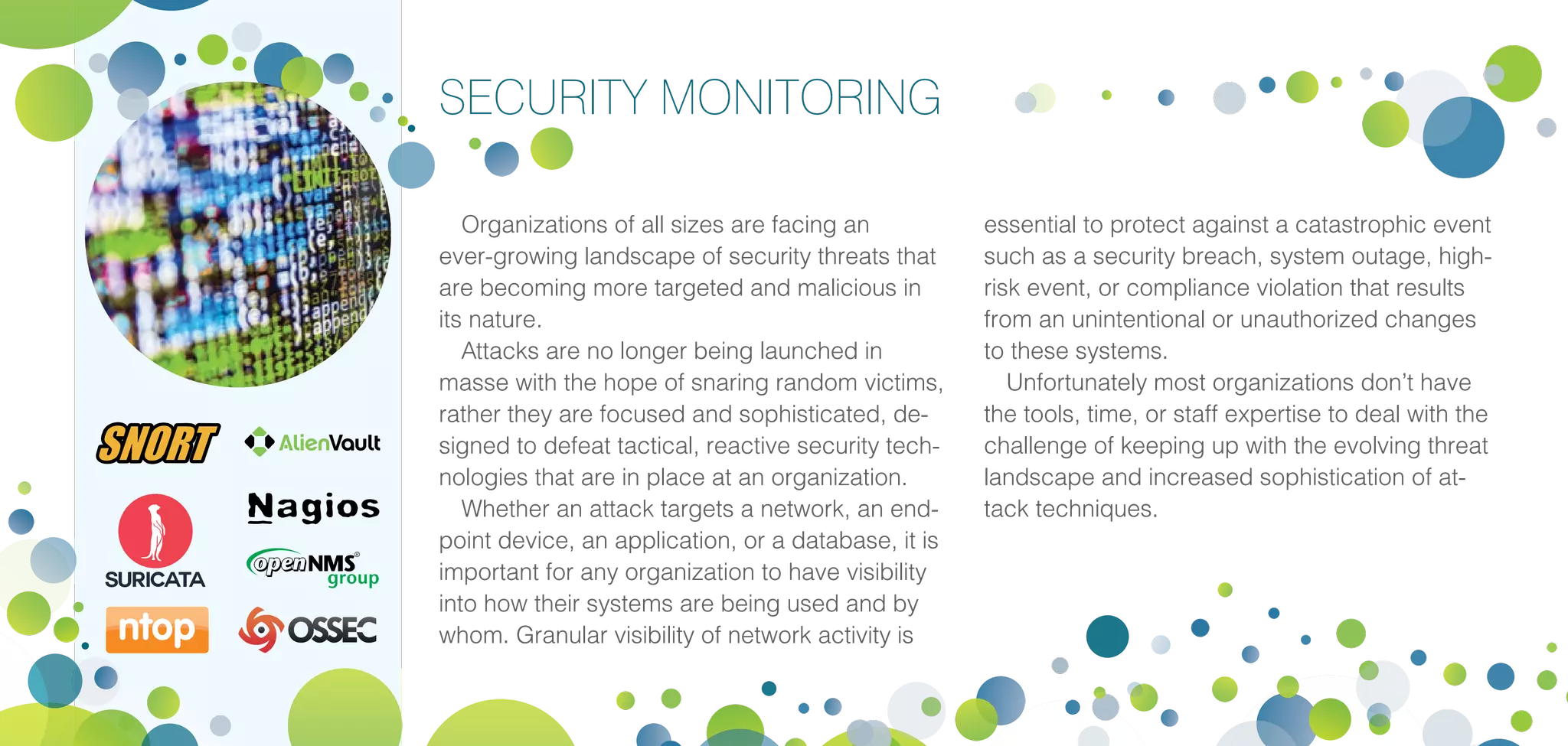 SECURITY MONITORING
Organizations of all sizes are facing an
ever-growing landscape of security threats that
are becoming more targeted and malicious in
its nature.
Attacks are no longer being launched in
masse with the hope of snaring random victims,
rather they are focused and sophisticated, de-
signed to defeat tactical, reactive security tech-
nologies that are in place at an organization.
Whether an attack targets a network, an end-
point device, an application, or a database, it is
important for any organization to have visibility
into how their systems are being used and by
whom. Granular visibility of network activity is
essential to protect against a catastrophic event
such as a security breach, system outage, high-
risk event, or compliance violation that results
from an unintentional or unauthorized changes
to these systems.
Unfortunately most organizations don’t have
the tools, time, or staff expertise to deal with the
challenge of keeping up with the evolving threat
landscape and increased sophistication of at-
tack techniques.
 