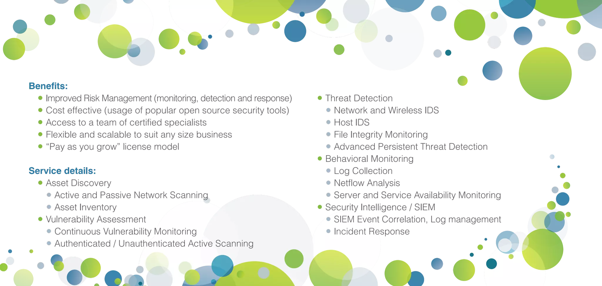 Benefits:
•	Improved Risk Management (monitoring, detection and response)
•	Cost effective (usage of popular open source security tools)
•	Access to a team of certified specialists
•	Flexible and scalable to suit any size business
•	“Pay as you grow” license model
Service details:
•	Asset Discovery
•	Active and Passive Network Scanning
•	Asset Inventory
•	Vulnerability Assessment
•	Continuous Vulnerability Monitoring
•	Authenticated / Unauthenticated Active Scanning
•	Threat Detection
•	Network and Wireless IDS
•	Host IDS
•	File Integrity Monitoring
•	Advanced Persistent Threat Detection
•	Behavioral Monitoring
•	Log Collection
•	Netflow Analysis
•	Server and Service Availability Monitoring
•	Security Intelligence / SIEM
•	SIEM Event Correlation, Log management
•	Incident Response
 