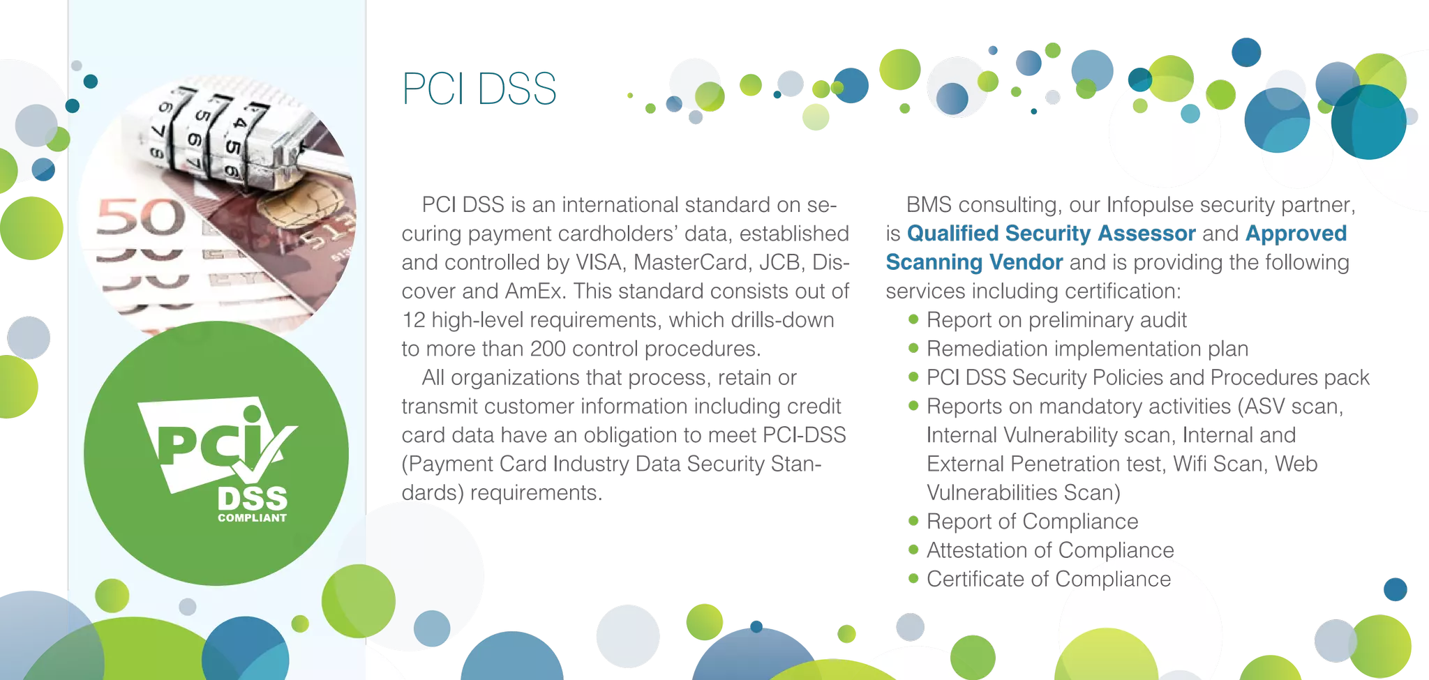 PCI DSS
PCI DSS is an international standard on se-
curing payment cardholders’ data, established
and controlled by VISA, MasterCard, JCB, Dis-
cover and AmEx. This standard consists out of
12 high-level requirements, which drills-down
to more than 200 control procedures.
All organizations that process, retain or
transmit customer information including credit
card data have an obligation to meet PCI-DSS
(Payment Card Industry Data Security Stan-
dards) requirements.
BMS consulting, our Infopulse security partner,
is Qualified Security Assessor and Approved
Scanning Vendor and is providing the following
services including certification:
•	Report on preliminary audit
•	Remediation implementation plan
•	PCI DSS Security Policies and Procedures pack
•	Reports on mandatory activities (ASV scan,
Internal Vulnerability scan, Internal and
External Penetration test, Wifi Scan, Web
Vulnerabilities Scan)
•	Report of Compliance
•	Attestation of Compliance
•	Certificate of Compliance
 