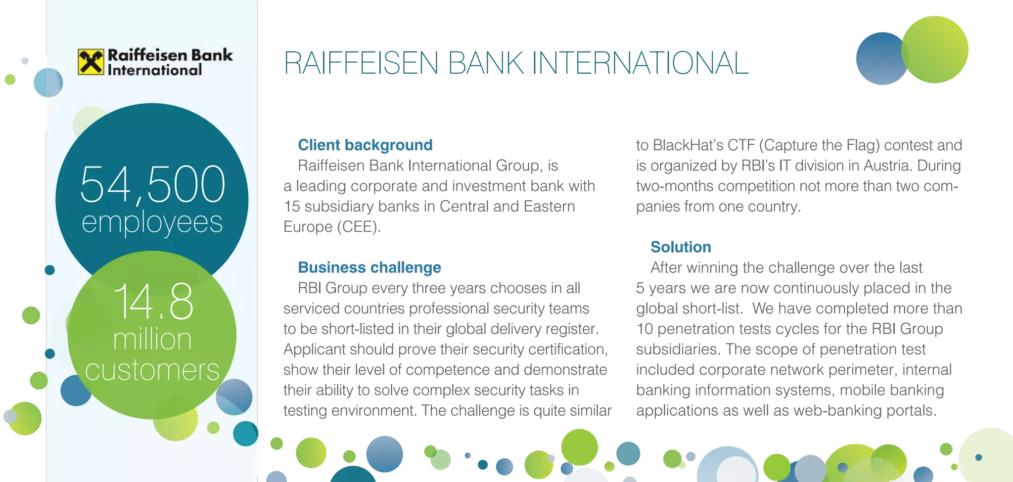 Client background
Raiffeisen Bank International Group, is
a leading corporate and investment bank with
15 subsidiary banks in Central and Eastern
Europe (CEE).
Business challenge
RBI Group every three years chooses in all
serviced countries professional security teams
to be short-listed in their global delivery register.
Applicant should prove their security certification,
show their level of competence and demonstrate
their ability to solve complex security tasks in
testing environment. The challenge is quite similar
to BlackHat’s CTF (Capture the Flag) contest and
is organized by RBI’s IT division in Austria. During
two-months competition not more than two com-
panies from one country.
Solution
After winning the challenge over the last
5 years we are now continuously placed in the
global short-list. We have completed more than
10 penetration tests cycles for the RBI Group
subsidiaries. The scope of penetration test
included corporate network perimeter, internal
banking information systems, mobile banking
applications as well as web-banking portals.
14.8
million
customers
54,500
employees
RAIFFEISEN BANK INTERNATIONAL
 
