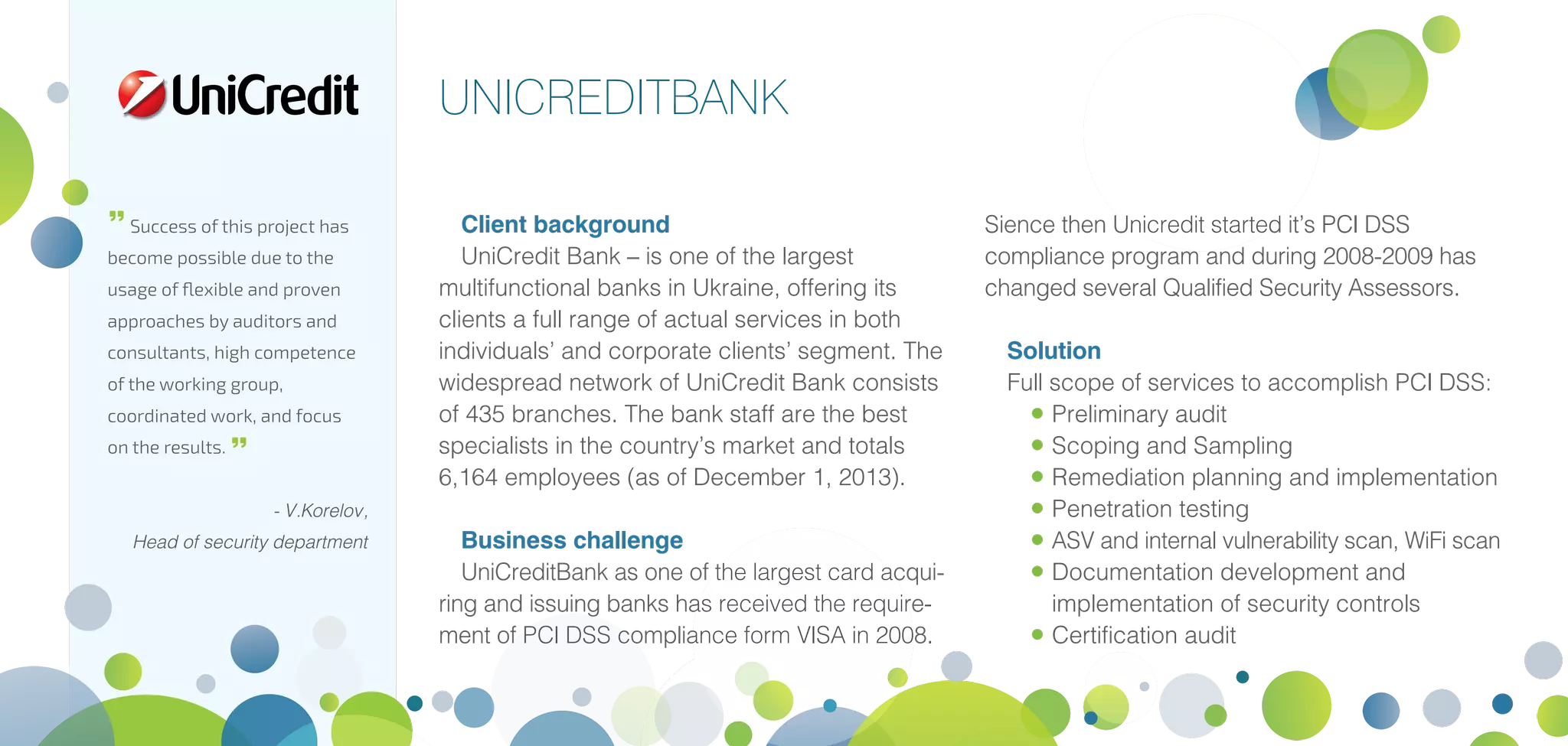 Client background
UniCredit Bank – is one of the largest
multifunctional banks in Ukraine, offering its
clients a full range of actual services in both
individuals’ and corporate clients’ segment. The
widespread network of UniCredit Bank consists
of 435 branches. The bank staff are the best
specialists in the country’s market and totals
6,164 employees (as of December 1, 2013).
Business challenge
UniCreditBank as one of the largest card acqui-
ring and issuing banks has received the require-
ment of PCI DSS compliance form VISA in 2008.
Sience then Unicredit started it’s PCI DSS
compliance program and during 2008-2009 has
changed several Qualified Security Assessors.
Solution
Full scope of services to accomplish PCI DSS:
•	Preliminary audit
•	Scoping and Sampling
•	Remediation planning and implementation
•	Penetration testing
•	ASV and internal vulnerability scan, WiFi scan
•	Documentation development and
implementation of security controls
•	Certification audit
UNICREDITBANK

Success of this project has
become possible due to the
usage of flexible and proven
approaches by auditors and
consultants, high competence
of the working group,
coordinated work, and focus
on the results. 
- V.Korelov,
Head of security department
 