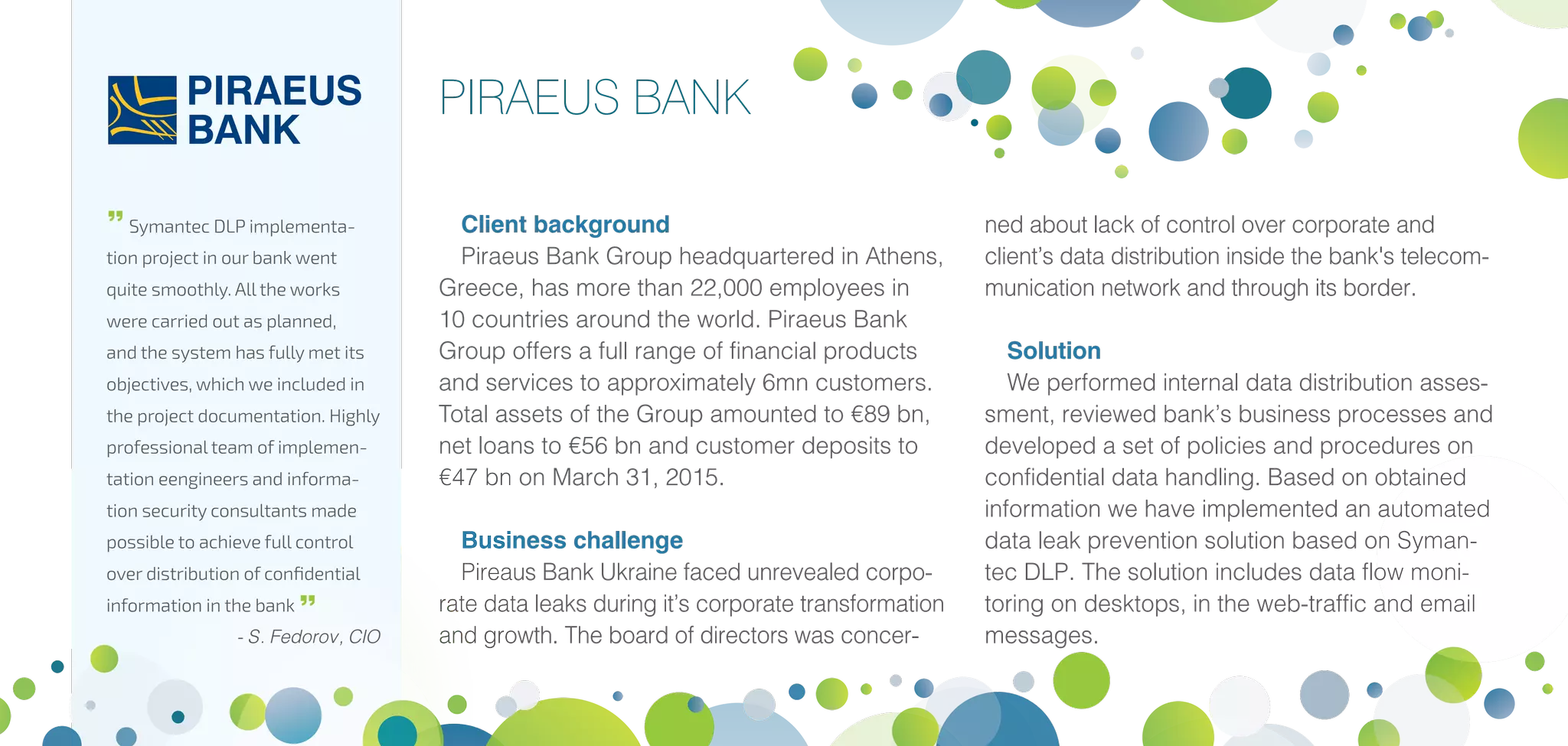 Client background
Piraeus Bank Group headquartered in Athens,
Greece, has more than 22,000 employees in
10 countries around the world. Piraeus Bank
Group offers a full range of financial products
and services to approximately 6mn customers.
Total assets of the Group amounted to €89 bn,
net loans to €56 bn and customer deposits to
€47 bn on March 31, 2015.
Business challenge
Pireaus Bank Ukraine faced unrevealed corpo-
rate data leaks during it’s corporate transformation
and growth. The board of directors was concer-
ned about lack of control over corporate and
client’s data distribution inside the bank's telecom-
munication network and through its border.
Solution
We performed internal data distribution asses-
sment, reviewed bank’s business processes and
developed a set of policies and procedures on
confidential data handling. Based on obtained
information we have implemented an automated
data leak prevention solution based on Syman-
tec DLP. The solution includes data flow moni-
toring on desktops, in the web-traffic and email
messages.
PIRAEUS BANK

Symantec DLP implementa-
tion project in our bank went
quite smoothly. All the works
were carried out as planned,
and the system has fully met its
objectives, which we included in
the project documentation. Highly
professional team of implemen-
tation eengineers and informa-
tion security consultants made
possible to achieve full control
over distribution of confidential
information in the bank 
- S. Fedorov, CIO
 