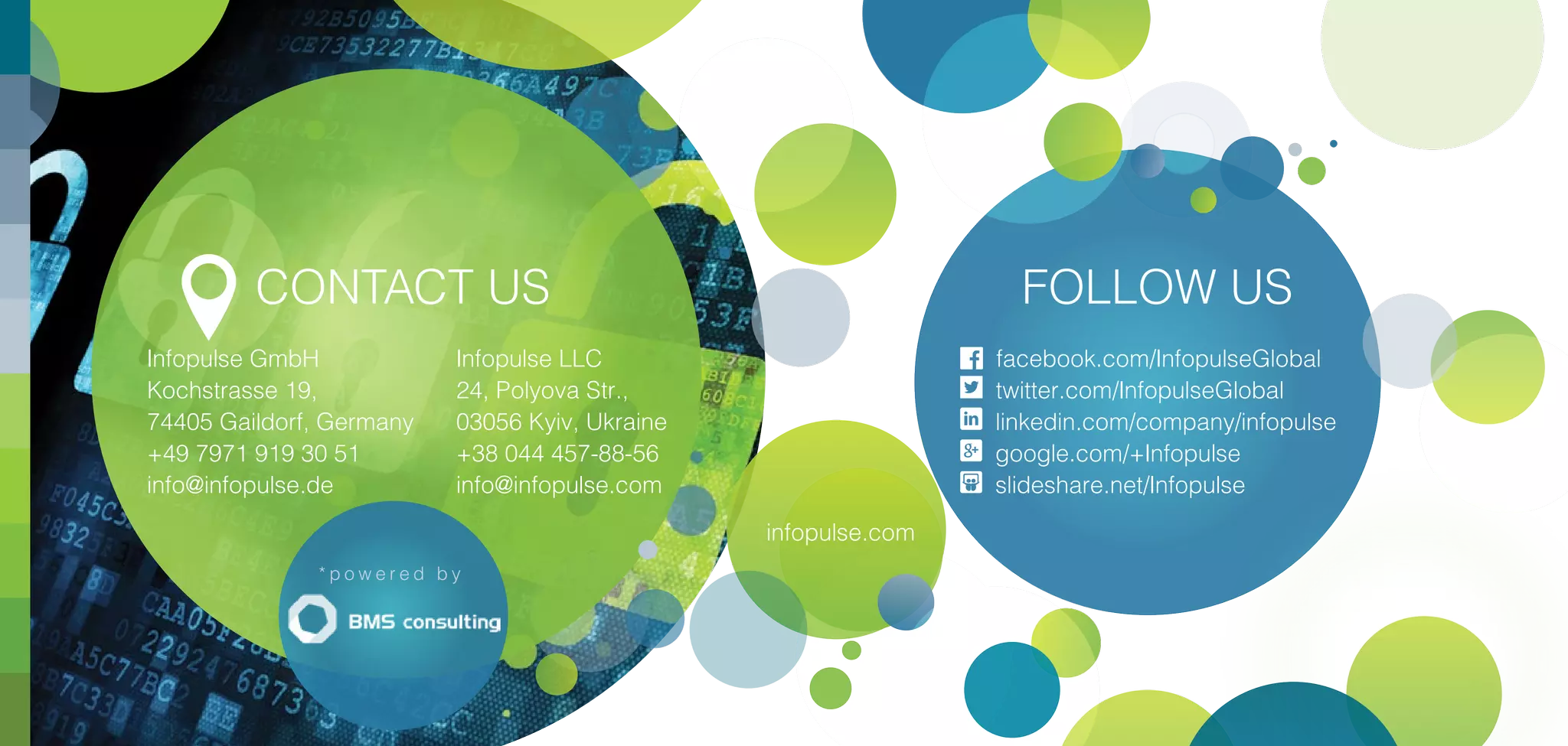 infopulse.com
CONTACT US
Infopulse GmbH
Kochstrasse 19,
74405 Gaildorf, Germany
+49 7971 919 30 51
info@infopulse.de
Infopulse LLC
24, Polyova Str.,
03056 Kyiv, Ukraine
+38 044 457-88-56
info@infopulse.com
* p o w e r e d b y
FOLLOW US
facebook.com/InfopulseGlobal
twitter.com/InfopulseGlobal
linkedin.com/company/infopulse
google.com/+Infopulse
slideshare.net/Infopulse
 