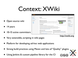 Context: XWiki
• Open source wiki
• 14 years
• 10-15 active committers
• Very extensible, scripting in wiki pages
• Platfo...