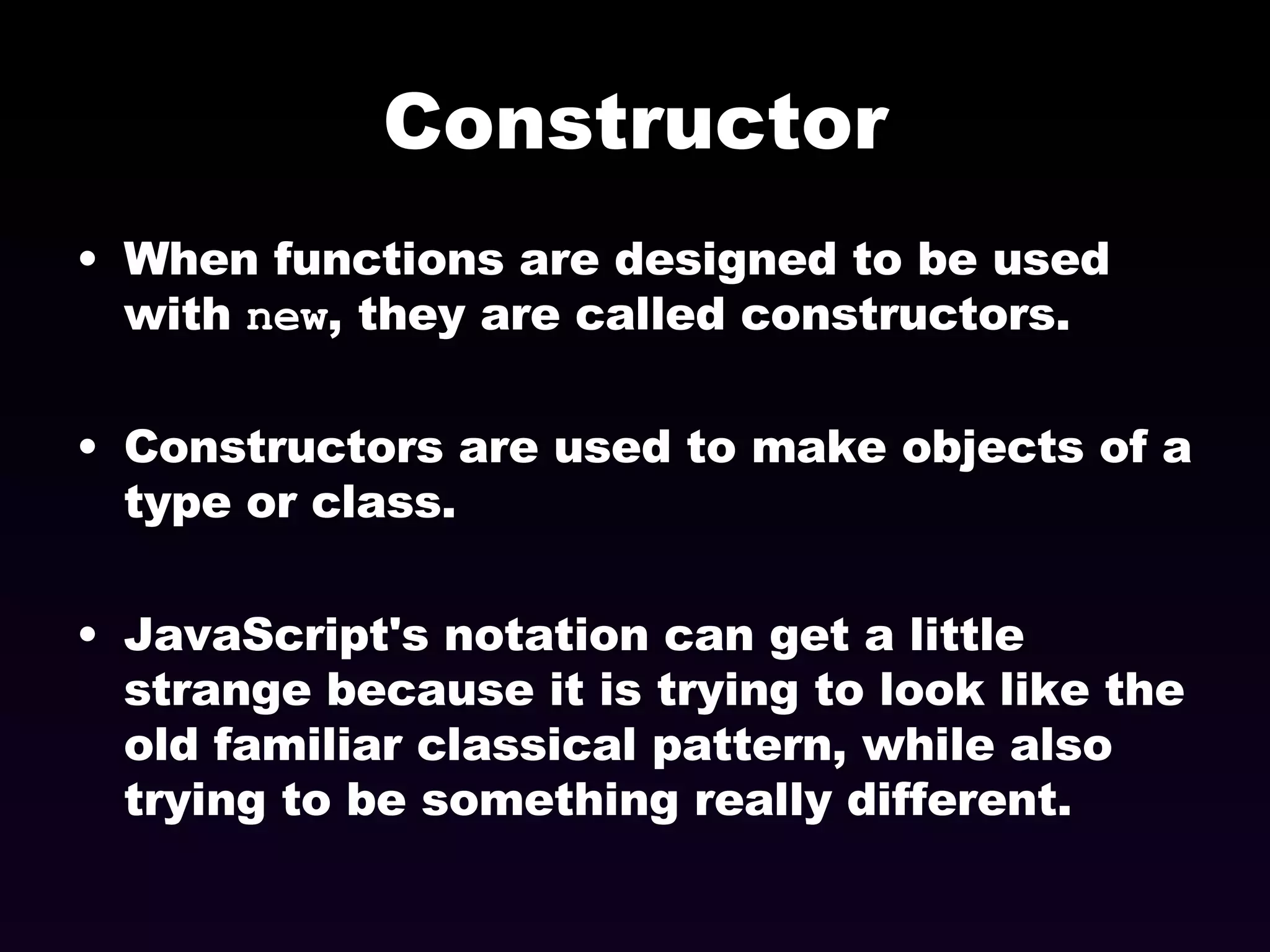 Constructor When functions are designed to be used with  new , they are called constructors. Constructors are used to make objects of a type or class. JavaScript's notation can get a little strange because it is trying to look like the old familiar classical pattern, while also trying to be something really different. 