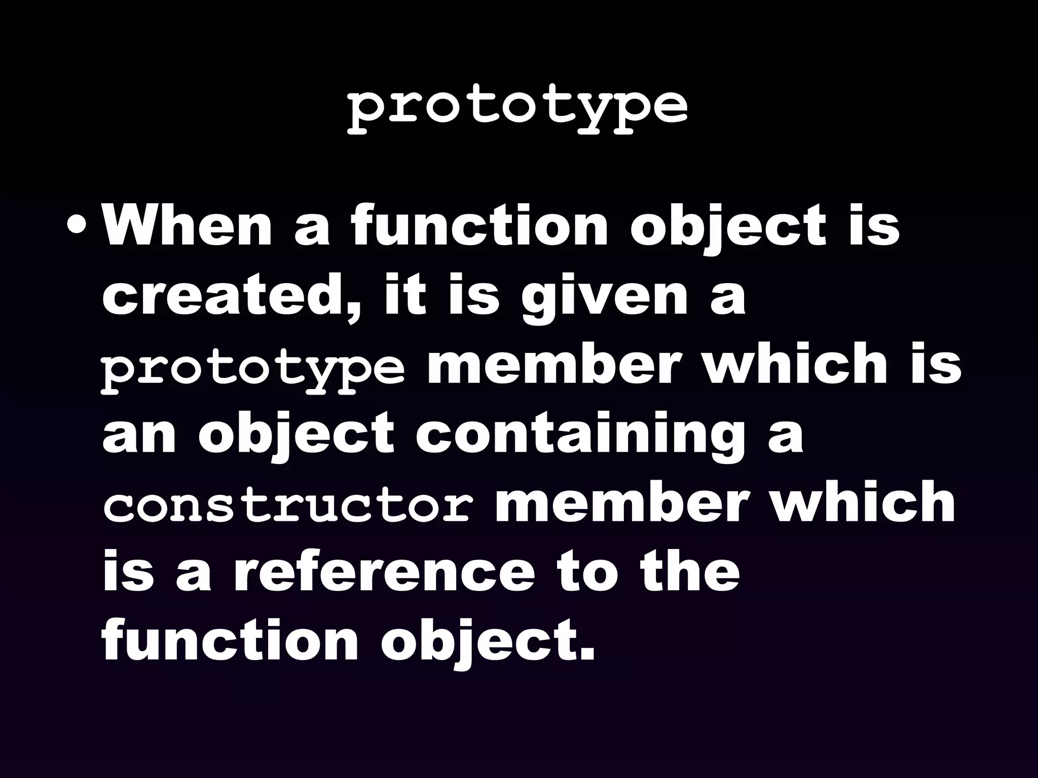 prototype When a function object is created, it is given a  prototype  member which is an object containing a  constructor  member which is a reference to the function object. 
