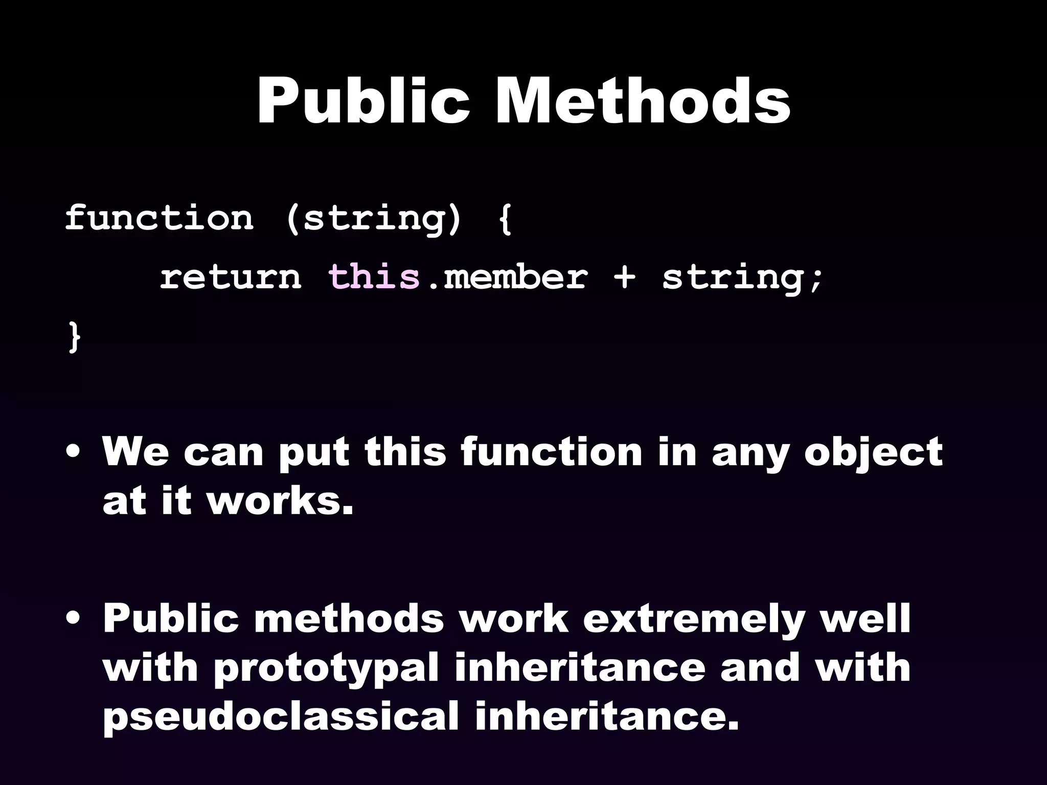 Public Methods function (string) {  return  this .member + string; }  We can put this function in any object at it works. Public methods work extremely well with prototypal inheritance and with pseudoclassical inheritance. 