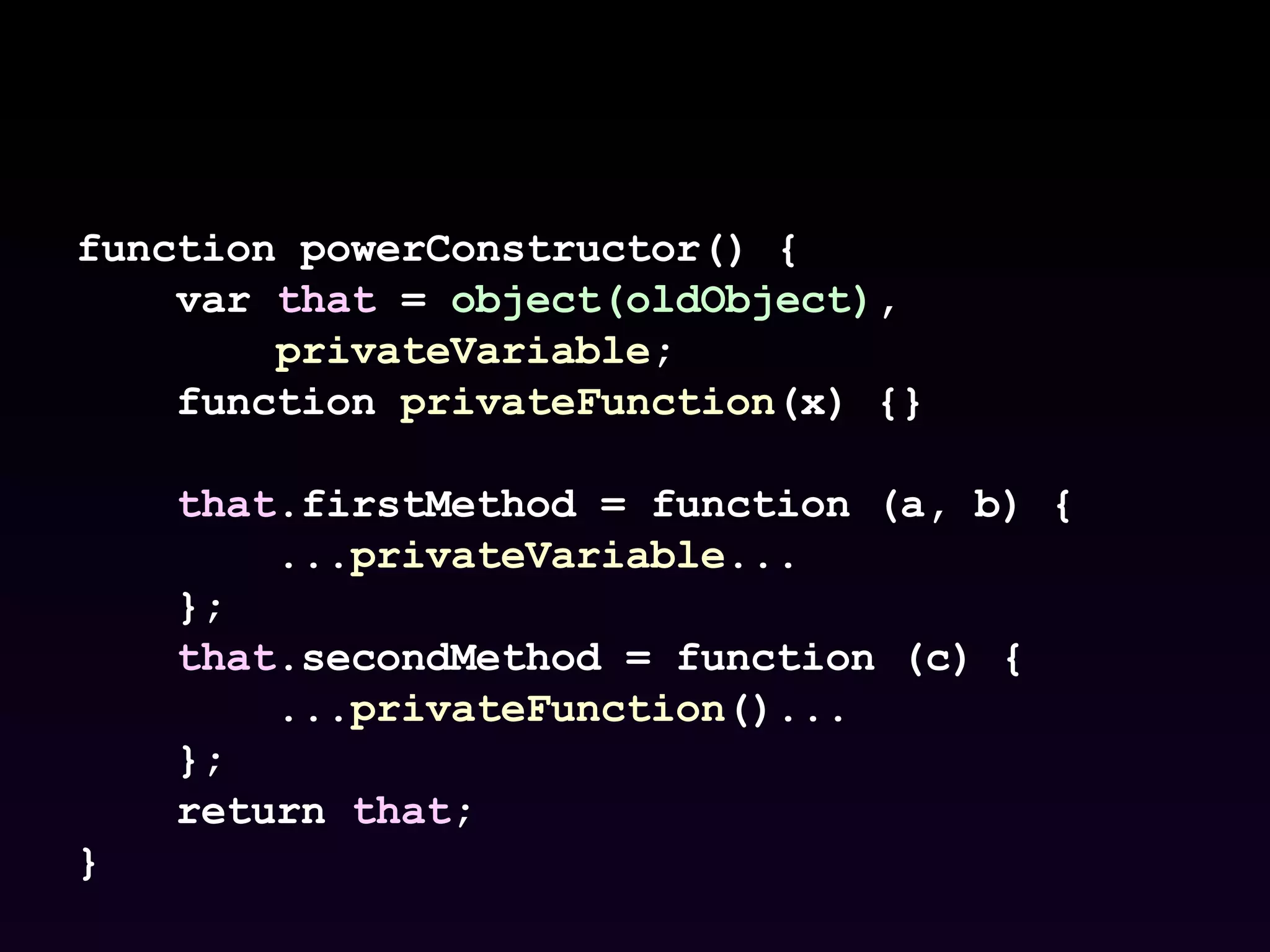 function powerConstructor() { var  that  =  object(oldObject) , privateVariable ; function  privateFunction (x) {} that .firstMethod = function (a, b) { ... privateVariable ... }; that .secondMethod = function (c) { ... privateFunction ()... }; return  that ; } 