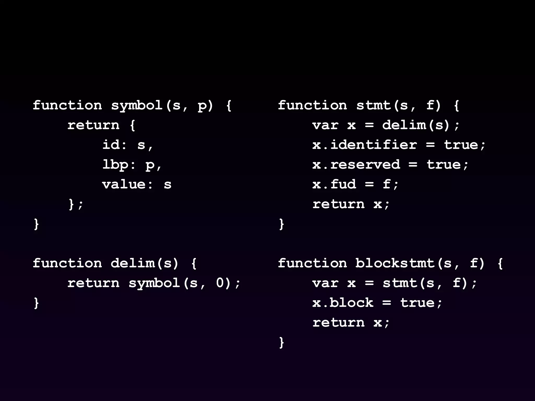 function symbol(s, p) { return { id: s,  lbp: p,  value: s }; } function delim(s) { return symbol(s, 0); } function stmt(s, f) { var x = delim(s); x.identifier = true; x.reserved = true; x.fud = f; return x; } function blockstmt(s, f) { var x = stmt(s, f); x.block = true; return x; } 