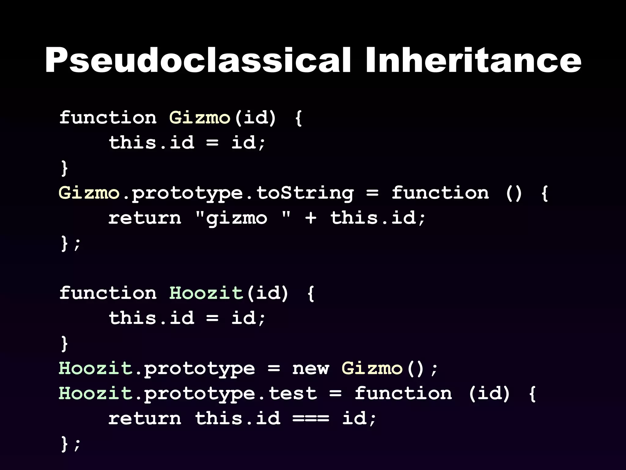Pseudoclassical Inheritance function  Gizmo (id) { this.id = id; } Gizmo .prototype.toString = function () { return &quot;gizmo &quot; + this.id; }; function  Hoozit (id) { this.id = id; } Hoozit .prototype = new  Gizmo (); Hoozit .prototype.test = function (id) { return this.id === id; }; 