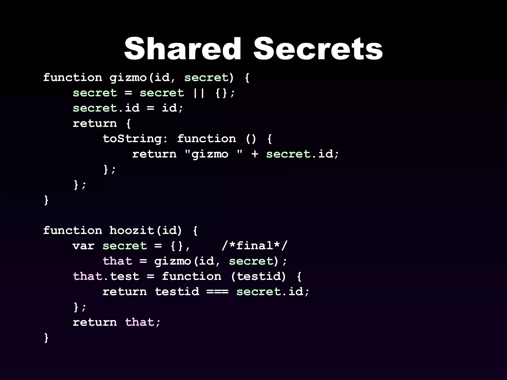 Shared Secrets function gizmo(id,  secret ) { secret  =  secret  || {}; secret .id = id; return { toString: function () { return &quot;gizmo &quot; +  secret .id; }; }; } function hoozit(id) { var  secret  = {},  /*final*/ that  = gizmo(id,  secret ); that .test = function (testid) { return testid ===  secret .id; }; return  that ; } 