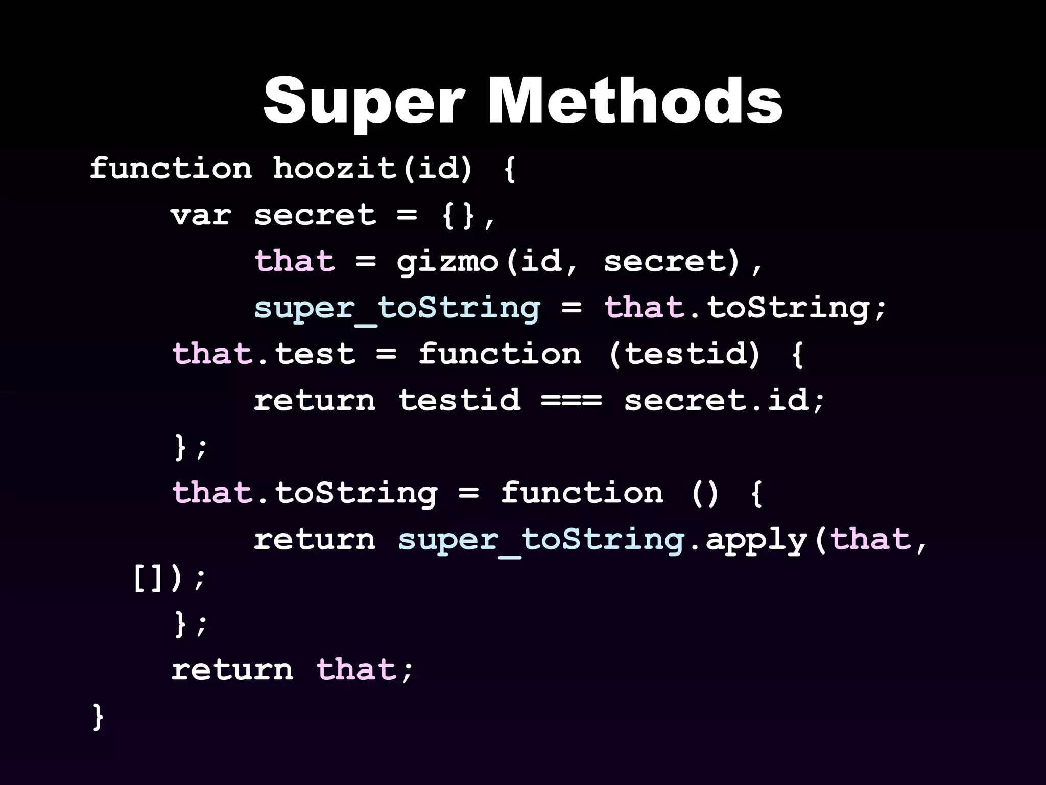 Super Methods function hoozit(id) { var secret = {}, that  = gizmo(id, secret), super_toString  =  that .toString; that .test = function (testid) { return testid === secret.id; }; that .toString = function () { return  super_toString .apply( that , []); }; return  that ; } 