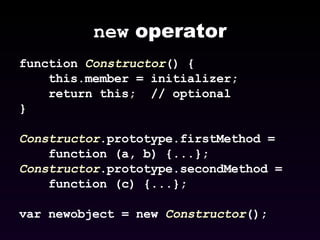 new  operator function  Constructor () { this.member = initializer; return this;  // optional } Constructor .prototype.firstMethod =  function (a, b) {...}; Constructor .prototype.secondMethod =  function (c) {...};  var newobject = new  Constructor (); 