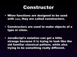 Constructor When functions are designed to be used with  new , they are called constructors. Constructors are used to make objects of a type or class. JavaScript's notation can get a little strange because it is trying to look like the old familiar classical pattern, while also trying to be something really different. 