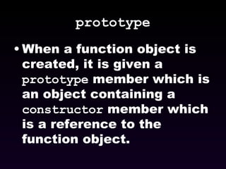 prototype When a function object is created, it is given a  prototype  member which is an object containing a  constructor  member which is a reference to the function object. 