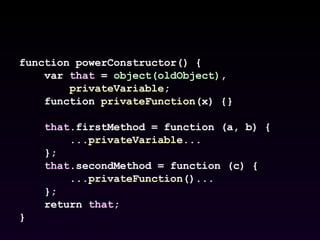 function powerConstructor() { var  that  =  object(oldObject) , privateVariable ; function  privateFunction (x) {} that .firstMethod = function (a, b) { ... privateVariable ... }; that .secondMethod = function (c) { ... privateFunction ()... }; return  that ; } 