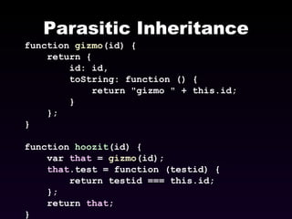 Parasitic Inheritance function  gizmo (id) { return { id: id, toString: function () { return &quot;gizmo &quot; + this.id; } }; } function  hoozit (id) { var  that  =  gizmo (id); that .test = function (testid) { return testid === this.id; }; return  that ; } 
