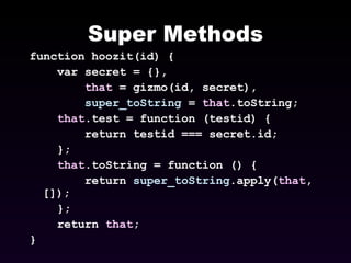 Super Methods function hoozit(id) { var secret = {}, that  = gizmo(id, secret), super_toString  =  that .toString; that .test = function (testid) { return testid === secret.id; }; that .toString = function () { return  super_toString .apply( that , []); }; return  that ; } 