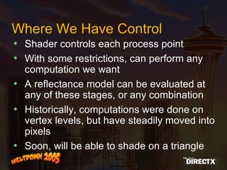 Where We Have Control Shader controls each process point With some restrictions, can perform any computation we want A reflectance model can be evaluated at any of these stages, or any combination Historically, computations were done on vertex levels, but have steadily moved into pixels Soon, will be able to shade on a triangle 