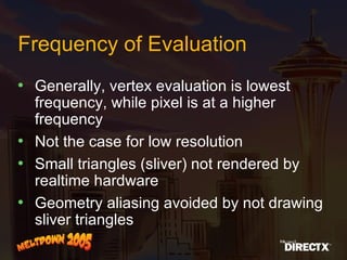 Frequency of Evaluation Generally, vertex evaluation is lowest frequency, while pixel is at a higher frequency Not the case for low resolution Small triangles (sliver) not rendered by realtime hardware Geometry aliasing avoided by not drawing sliver triangles 