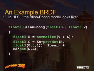 An Example BRDF In HLSL, the Blinn-Phong model looks like: float3  BlinnPhong( float3  L,  float3  V) { float3  H =  normalize (V + L); float3  C = Ks* pow ( dot (H,  float3 (0,0,1)), Power) + Kd* dot (N,L); } 