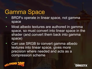 Gamma Space BRDFs operate in linear space, not gamma space Most albedo textures are authored in gamma space, so must convert into linear space in the shader (and convert them back into gamma space) Can use SRGB to convert gamma albedo textures into linear space, gives more precision where needed and acts as a compression scheme 