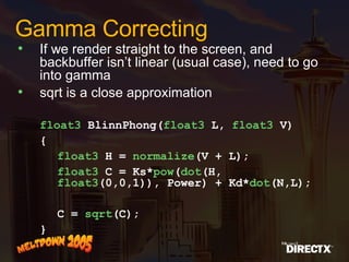 Gamma Correcting If we render straight to the screen, and backbuffer isn’t linear (usual case), need to go into gamma sqrt is a close approximation   float3  BlinnPhong( float3  L,  float3  V) { float3  H =  normalize (V + L); float3  C = Ks* pow ( dot (H,  float3 (0,0,1)), Power) + Kd* dot (N,L); C =  sqrt (C); } 